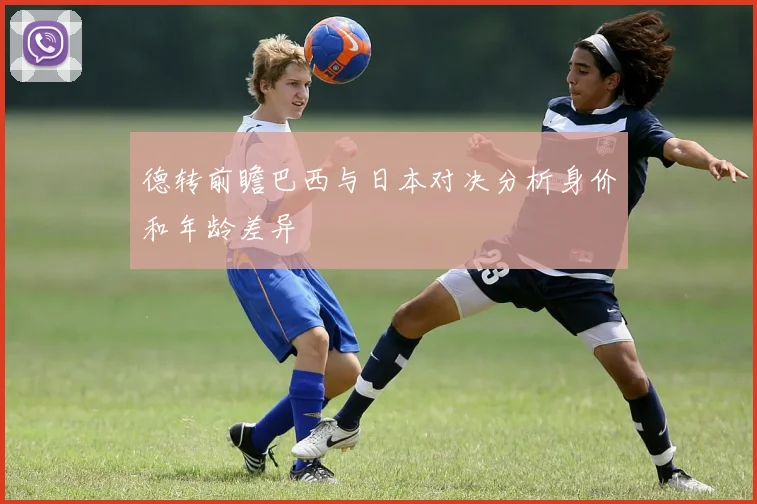 德转前瞻巴西与日本对决分析身价和年龄差异