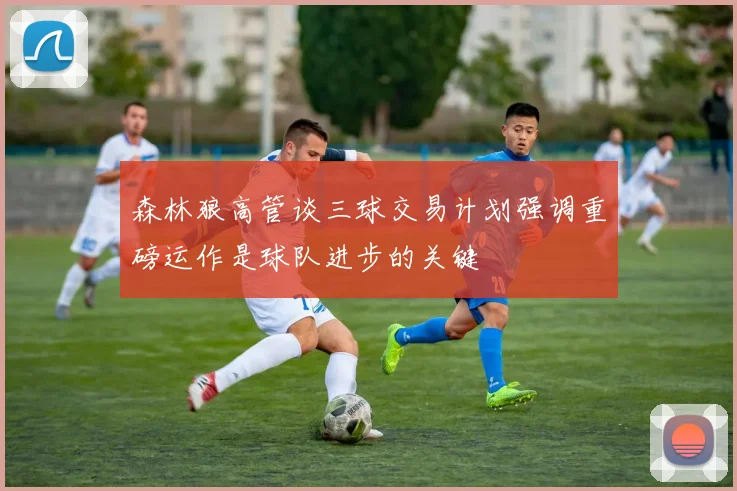 森林狼高管谈三球交易计划强调重磅运作是球队进步的关键